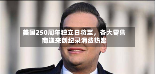 美国250周年独立日将至，各大零售商迎来创纪录消费热潮