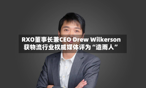RXO董事长兼CEO Drew Wilkerson获物流行业权威媒体评为“造雨人”