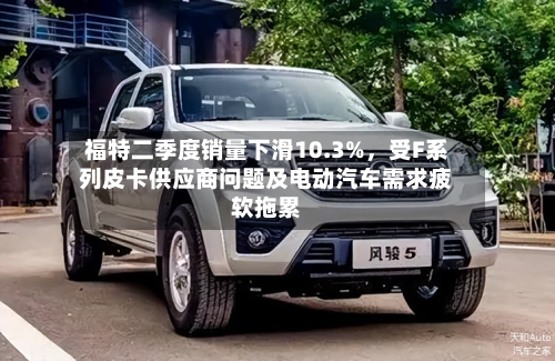 福特二季度销量下滑10.3%，受F系列皮卡供应商问题及电动汽车需求疲软拖累-第3张图片