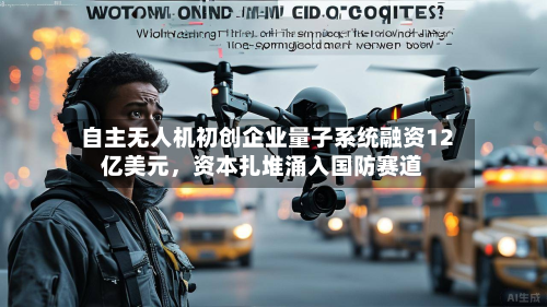 自主无人机初创企业量子系统融资12亿美元，资本扎堆涌入国防赛道