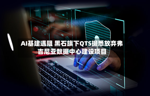 AI基建遇阻 黑石旗下QTS据悉放弃弗吉尼亚数据中心建设项目