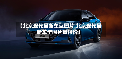 【北京现代最新车型图片,北京现代最新车型图片及报价】