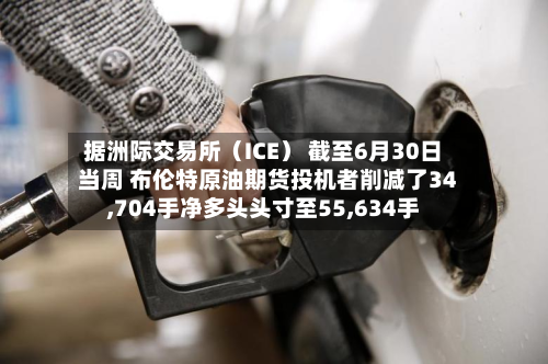 据洲际交易所(ICE) 截至6月30日当周 布伦特原油期货投机者削减了34,704手净多头头寸至55,634手-第2张图片