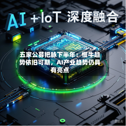 五家公募把脉下半年:慢牛趋势依旧可期,AI产业趋势仍具有亮点