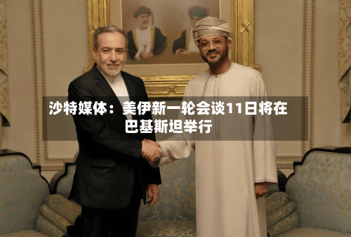 沙特媒体:美伊新一轮会谈11日将在巴基斯坦举行