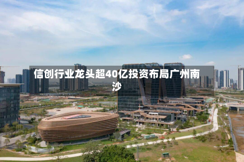 信创行业龙头超40亿投资布局广州南沙