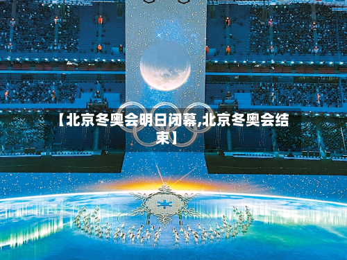 【北京冬奥会明日闭幕,北京冬奥会结束】