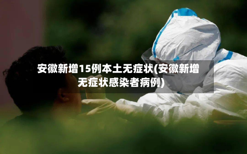 安徽新增15例本土无症状(安徽新增无症状感染者病例)-第3张图片