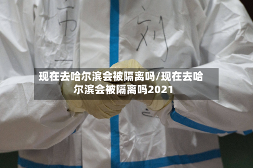 现在去哈尔滨会被隔离吗/现在去哈尔滨会被隔离吗2021-第3张图片